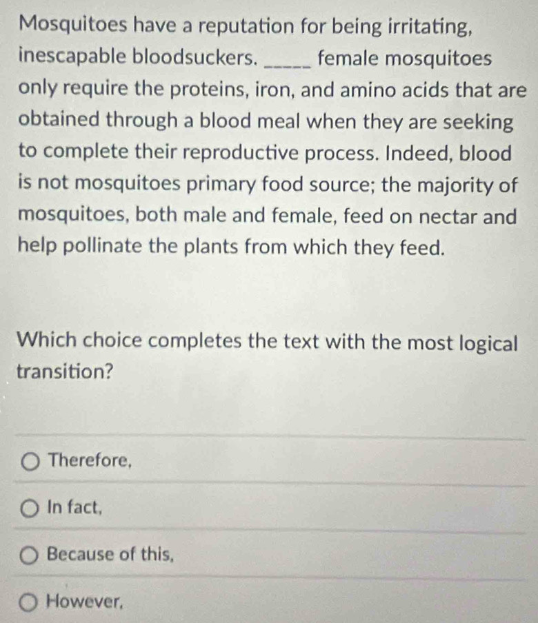 Mosquitoes have a reputation for being irritating,
inescapable bloodsuckers. _female mosquitoes
only require the proteins, iron, and amino acids that are
obtained through a blood meal when they are seeking
to complete their reproductive process. Indeed, blood
is not mosquitoes primary food source; the majority of
mosquitoes, both male and female, feed on nectar and
help pollinate the plants from which they feed.
Which choice completes the text with the most logical
transition?
Therefore,
In fact,
Because of this,
However,