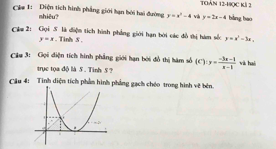 TOÁN 12-HQC KÌ 2 
Câu 1: Diện tích hình phẳng giới hạn bởi hai đường y=x^2-4 và y=2x-4 bằng bao 
nhiêu? 
Câu 2: Gọi S là diện tích hình phẳng giới hạn bởi các đồ thị hàm số: y=x^3-3x,
y=x. Tinh S . 
Câu 3: Gọi diện tích hình phẳng giới hạn bởi đồ thị hàm số (C) · y= (-3x-1)/x-1  và hai 
trục tọa độ là S . Tính S ? 
Câu 4: Tính diện tích phần hình phẳng gạch chéo trong hình vẽ bên.