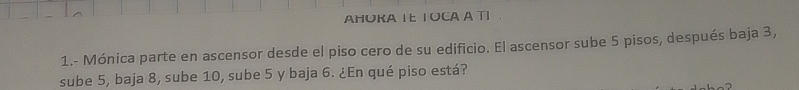 AHUKA IE TOCA A TI 
1.- Mónica parte en ascensor desde el piso cero de su edificio. El ascensor sube 5 pisos, después baja 3, 
sube 5, baja 8, sube 10, sube 5 y baja 6. ¿En qué piso está?