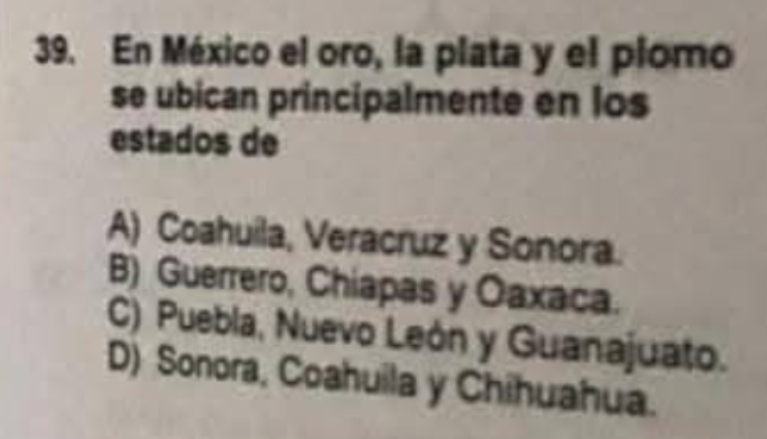 En México el oro, la plata y el plomo
se ubican principalmente en los
estados de
A) Coahuila, Veracruz y Sonora.
B) Guerrero, Chiapas y Oaxaca.
C) Puebla, Nuevo León y Guanajuato.
D) Sonora, Coahuila y Chihuahua.