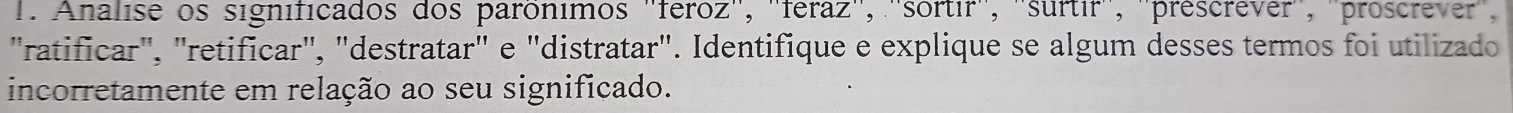 Analise os significados dos parônimos ''feroz'', ''féraz'', ''sortir'', ''surtir'', ''prescrever'', ''proscrever'', 
"ratificar", "retificar", "destratar" e "distratar". Identifique e explique se algum desses termos foi utilizado 
incorretamente em relação ao seu significado.