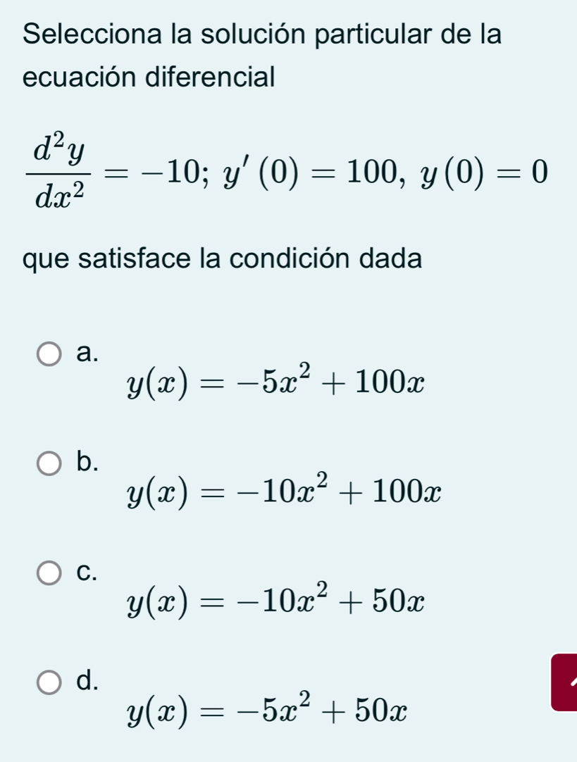 Selecciona la solución particular de la
ecuación diferencial
 d^2y/dx^2 =-10; y'(0)=100, y(0)=0
que satisface la condición dada
a.
y(x)=-5x^2+100x
b.
y(x)=-10x^2+100x
C.
y(x)=-10x^2+50x
d.
y(x)=-5x^2+50x