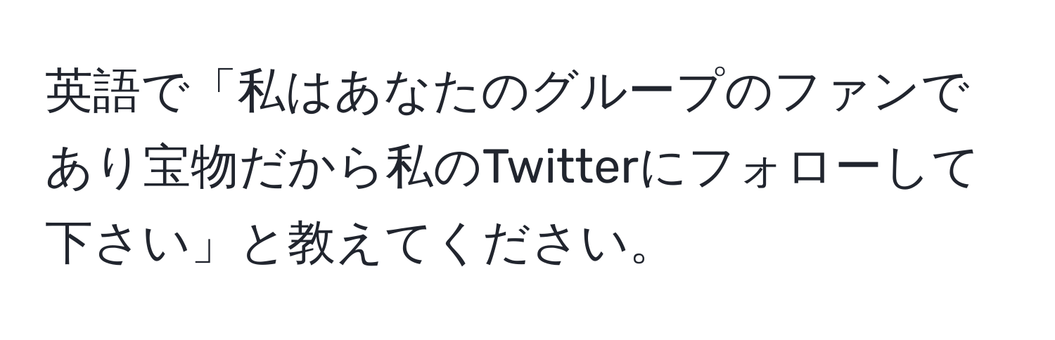 英語で「私はあなたのグループのファンであり宝物だから私のTwitterにフォローして下さい」と教えてください。