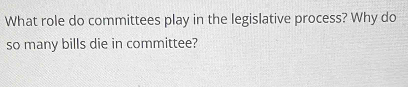 What role do committees play in the legislative process? Why do 
so many bills die in committee?