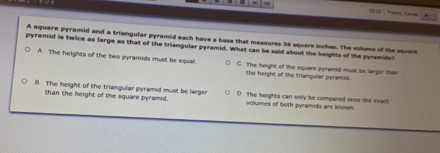 Petors, Eainal
A square pyramid and a triangular pyramid each have a base that measures 36 square inches. The volume of the square
pyramid is twice as large as that of the triangular pyramid. What can be said about the heights of the pyramids?
A. The heights of the two pyramids must be equal. C. The height of the square pyramid must be larger than
the height of the triangular pyramid.
B. The height of the triangular pyramid must be larger D. The heights can only be compared once the exact
than the height of the square pyramid. volumes of both pyramids are known..