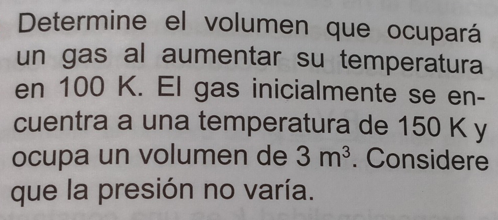 Determine el volumen que ocupará 
un gas al aumentar su temperatura 
en 100 K. El gas inicialmente se en- 
cuentra a una temperatura de 150 K y 
ocupa un volumen de 3m^3. Considere 
que la presión no varía.