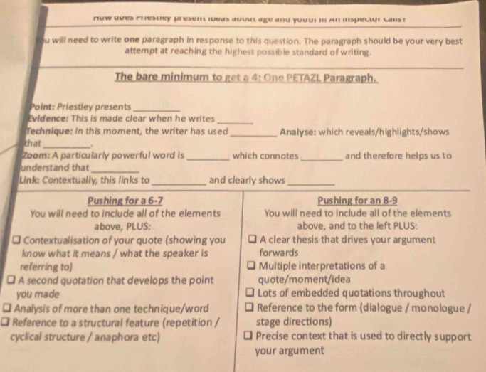 now dves crestey presen loeas about age and yout in An inspector cals r 
y ou will need to write one paragraph in response to this question. The paragraph should be your very best 
attempt at reaching the highest possible standard of writing. 
The bare minimum to get a 4: One PETAZL Paragraph. 
Point: Priestley presents_ 
_ 
Evidence: This is made clear when he writes 
Technique: In this moment, the writer has used _Analyse: which reveals/highlights/shows 
that_ . 
Zoom: A particularly powerful word is _which connotes_ and therefore helps us to 
understand that_ 
Link: Contextually, this links to_ and clearly shows_ 
Pushing for a 6-7 Pushing for an 8-9
You will need to include all of the elements You will need to include all of the elements 
above, PLUS: above, and to the left PLUS: 
* Contextualisation of your quote (showing you A clear thesis that drives your argument 
know what it means / what the speaker is forwards 
referring to) Multiple interpretations of a 
A second quotation that develops the point quote/moment/idea 
you made Lots of embedded quotations throughout 
Analysis of more than one technique/word Reference to the form (dialogue / monologue / 
Reference to a structural feature (repetition / stage directions) 
cyclical structure / anaphora etc) Precise context that is used to directly support 
your argument