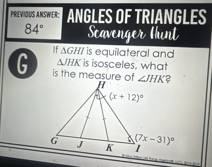 PREVIOUS ANSWER: ANGLES OF TRIANGLES
84°
Scavenger Hunt
If △ GHI is equilateral and
G △ JHK is isosceles, what
is the measure of
@ Gina Wilson (All Things Algebra®, LLC), 2014-2019