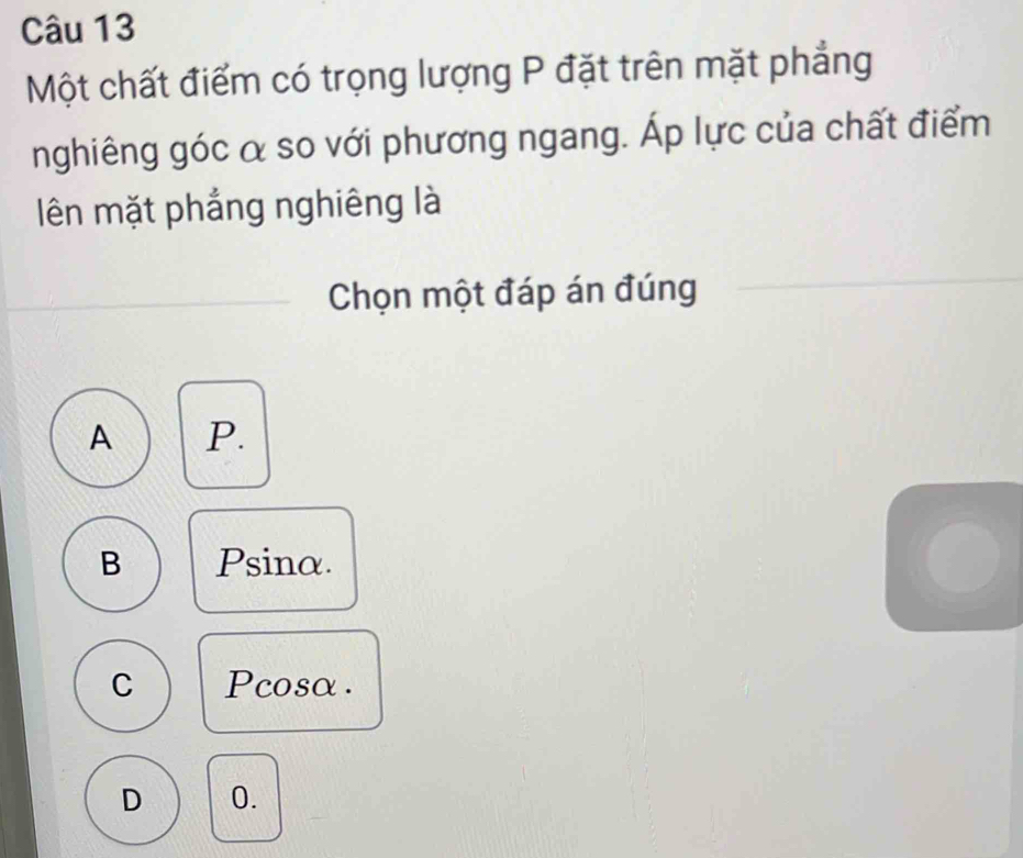 Một chất điểm có trọng lượng P đặt trên mặt phẳng
nghiêng góc α so với phương ngang. Áp lực của chất điểm
lên mặt phắng nghiêng là
Chọn một đáp án đúng
A P.
B Psinα.
C Pcosα .
D 0.