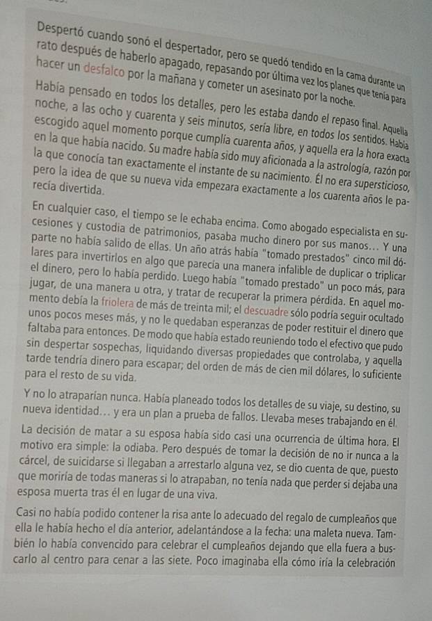 Despertó cuando sonó el despertador, pero se quedó tendido en la cama durante un
rato después de haberlo apagado, repasando por última vez los planes que tenía para
hacer un desfalco por la mañana y cometer un asesinato por la noche.
Había pensado en todos los detalles, pero les estaba dando el repaso final. Aquella
noche, a las ocho y cuarenta y seis minutos, sería libre, en todos los sentidos. Habia
escogido aquel momento porque cumplía cuarenta años, y aquella era la hora exacta
en la que había nacido. Su madre había sido muy aficionada a la astrología, razón por
la que conocía tan exactamente el instante de su nacimiento. Él no era supersticioso,
pero la idea de que su nueva vida empezara exactamente a los cuarenta años le pa-
recía divertida.
En cualquier caso, el tiempo se le echaba encima. Como abogado especialista en su-
cesiones y custodia de patrimonios, pasaba mucho dinero por sus manos... Y una
parte no había salido de ellas. Un año atrás había "tomado prestados" cinco mil dó-
lares para invertirlos en algo que parecía una manera infalible de duplicar o triplicar
el dinero, pero lo había perdido. Luego había "tomado prestado" un poco más, para
jugar, de una manera u otra, y tratar de recuperar la primera pérdida. En aquel mo-
mento debía la friolera de más de treinta mil; el descuadre sólo podría seguir ocultado
unos pocos meses más, y no le quedaban esperanzas de poder restituir el dinero que
faltaba para entonces. De modo que había estado reuniendo todo el efectivo que pudo
sin despertar sospechas, liquidando diversas propiedades que controlaba, y aquella
tarde tendría dinero para escapar; del orden de más de cien mil dólares, lo suficiente
para el resto de su vida.
Y no lo atraparían nunca. Había planeado todos los detalles de su viaje, su destino, su
nueva identidad... y era un plan a prueba de fallos. Llevaba meses trabajando en él
La decisión de matar a su esposa había sido casi una ocurrencia de última hora. El
motivo era simple: la odiaba. Pero después de tomar la decisión de no ir nunca a la
cárcel, de suicidarse si llegaban a arrestarlo alguna vez, se dio cuenta de que, puesto
que moriría de todas maneras si lo atrapaban, no tenía nada que perder si dejaba una
esposa muerta tras él en lugar de una viva.
Casi no había podido contener la risa ante lo adecuado del regalo de cumpleaños que
ella le había hecho el día anterior, adelantándose a la fecha: una maleta nueva. Tam-
bién lo había convencido para celebrar el cumpleaños dejando que ella fuera a bus-
carlo al centro para cenar a las siete. Poco imaginaba ella cómo iría la celebración