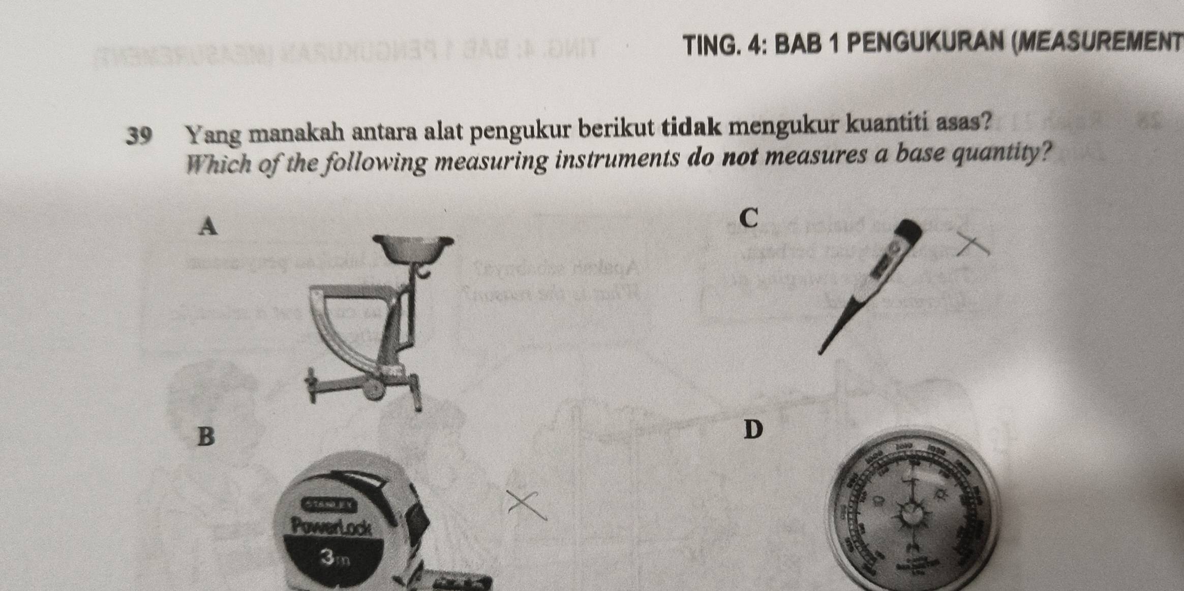 TING. 4: BAB 1 PENGUKURAN (MEASUREMENT
39 Yang manakah antara alat pengukur berikut tidak mengukur kuantiti asas?
Which of the following measuring instruments do not measures a base quantity?
A
C
B
D