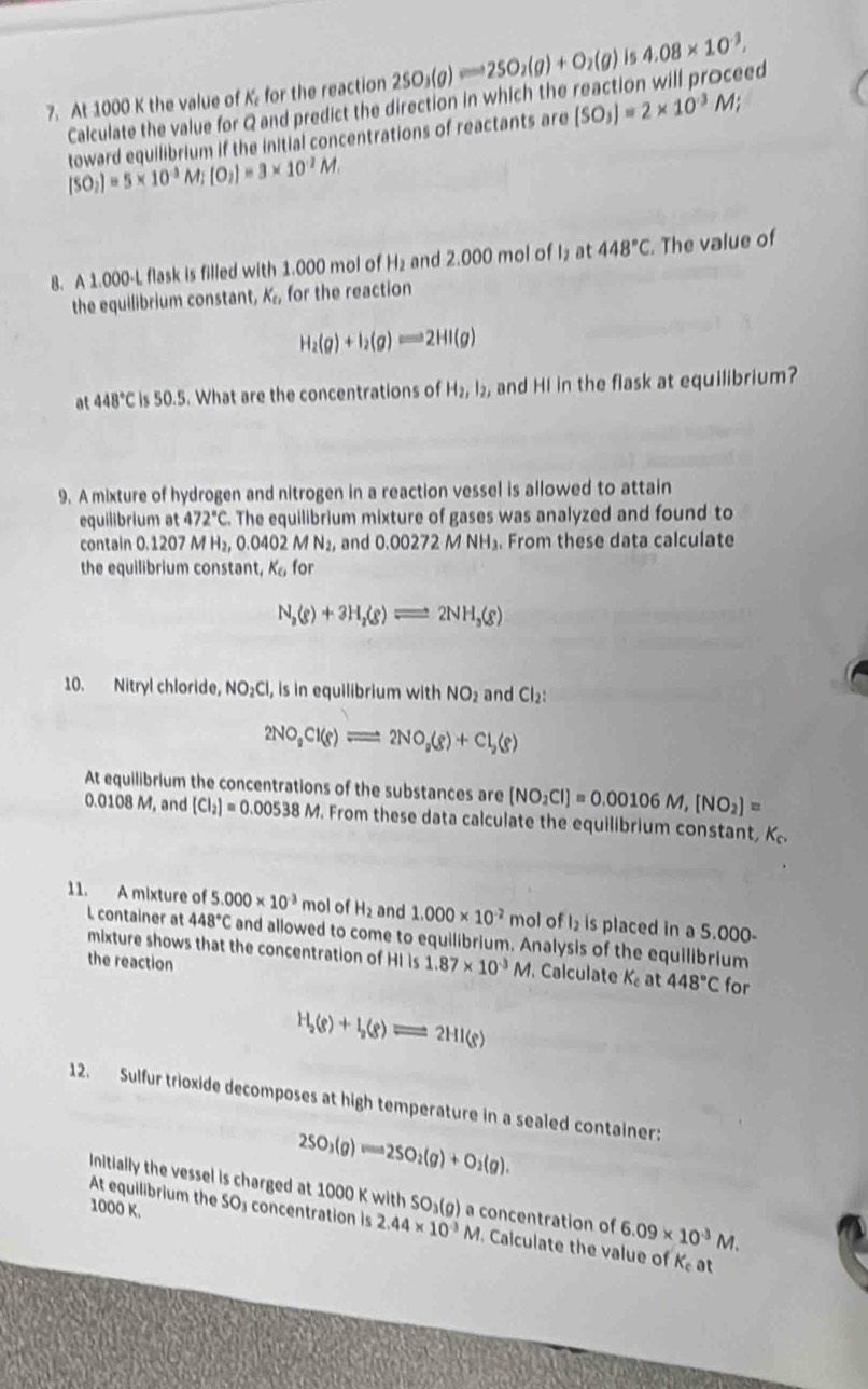 At 1000 K the value of K for the reaction 2SO_3(g)leftharpoons 2SO_2(g)+O_2(g) is 4.08* 10^(-3),
Calculate the value for Q and predict the direction in which the reaction will proceed
toward equilibrium if the initial concentrations of reactants are (SO_3)=2* 10^(-3)M;
[SO_2]=5* 10^(-3) M;[O_2]=3* 10^(-2)M.

8. A 1.000-L flask is filled with 1.000 mol of H₂ and 2.000 mol of I₂at 448°C. The value of
the equilibrium constant, K_t1 for the reaction
H_2(g)+I_2(g)leftharpoons 2HI(g)
at 448°C is 50.5. What are the concentrations of H_2,l_2, and HI in the flask at equilibrium?
9. A mixture of hydrogen and nitrogen in a reaction vessel is allowed to attain
equilibrium at 472°C. The equilibrium mixture of gases was analyzed and found to
contain 0.1207 M H_2,0.0402MN_2, and 0.00272 M NH₃. From these data calculate
the equilibrium constar K_6 for
N_2(g)+3H_2(g)leftharpoons 2NH_3(g)
10. Nitryl chloride, NO_2Cl , is in equilibrium with NO_2 and Cl_2:
2NO_2Cl(g)leftharpoons 2NO_2(g)+Cl_2(g)
At equilibrium the concentrations of the substances are (NO_2Cl)=0.00106M,[NO_2]=
0.0108 M, and [Cl_2]=0.00538M. From these data calculate the equilibrium constant, K_c,
11. A mixture of 5 .000* 10^(-3) mol of H_2 and 1.000* 10^(-2) mol of l_2 is placed in a 5.000-
L container at 448°C and allowed to come to equilibrium. Analysis of the equilibrium
mixture shows that the concentration of HI is 1.87* 10^(-3)M. Calculate K_c at 448°C for
the reaction
H_2(g)+I_2(g)leftharpoons 2HI(g)
12. Sulfur trioxide decomposes at high temperature in a sealed container:
2SO_3(g)leftharpoons 2SO_2(g)+O_2(g).
Initially the vessel is charged at 1000 K with SO₃(g) a concentration of 6.09* 10^(-3)M.
1000 K.
At equilibrium the SO₃ concentration is 2.44* 10^(-3)M. Calculate the value of K_c at