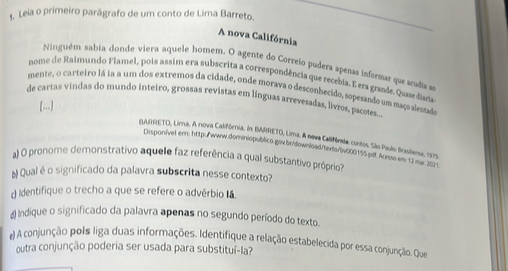 Leia o primeiro parágrafo de um conto de Lima Barreto. 
A nova Califórnia 
Ninguém sabia donde viera aquele homem. O agente do Correio pudera apenas informar que acudia se 
nome de Raimundo Flamel, pois assim era subscrita a correspondência que recebia. E era grande. Quase disria 
mente, o carteiro lá ia a um dos extremos da cidade, onde morava o desconhecido, sopesando um maço alentado 
de cartas vindas do mundo inteiro, grossas revistas em línguas arrevesadas, livros, pacotes.. 
[...] 
BARRETO, Lima. A nova Califórnia. : BARRETO, Lima. A nova Califórnia: contos. São Paulo: Brasiliense, 1979 
Disponivel em: http:/www.dominiopublico.gov.br/download/texto/bv000155.pdf. Acesso em: 12 mar. 2021. 
a) O pronome demonstrativo aquele faz referência a qual substantivo próprio? 
b) Qual é o significado da palavra subscrita nesse contexto? 
c) Identifique o trecho a que se refere o advérbio Iá. 
() Indique o significado da palavra apenas no segundo período do texto. 
e() A conjunção pois liga duas informações. Identifique a relação estabelecida por essa conjunção. Que 
outra conjunção poderia ser usada para substituí-la?