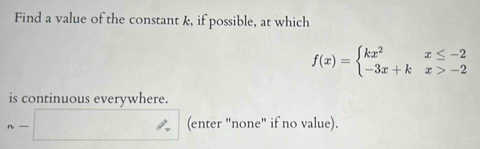 Find a value of the constant k, if possible, at which
f(x)=beginarrayl kx^2x≤ -2 -3x+kx>-2endarray.
is continuous everywhere. 
| 
.- □  □  (enter "none" if no value).