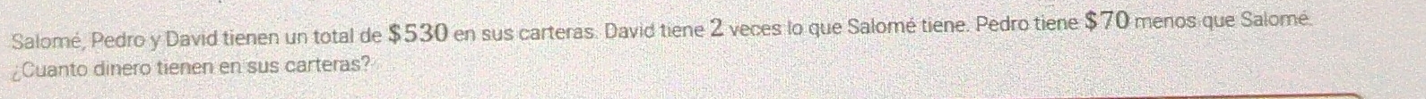 Salomé, Pedro y David tienen un total de $530 en sus carteras. David tiene 2 veces lo que Salomé tiene. Pedro tiene $70 menos que Salomé. 
¿Cuanto dinero tienen en sus carteras?