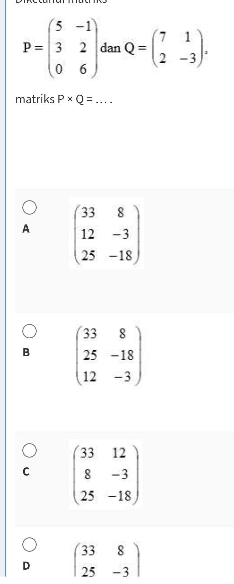 P=beginpmatrix 5&-1 3&2 0&6endpmatrix dan Q=beginpmatrix 7&1 2&-3endpmatrix , 
matriks P* Q= _  ...
A
beginpmatrix 33&8 12&-3 25&-18endpmatrix
B
beginpmatrix 33&8 25&-18 12&-3endpmatrix
C
beginpmatrix 33&12 8&-3 25&-18endpmatrix
D
beginpmatrix 33&8 25&-3endpmatrix