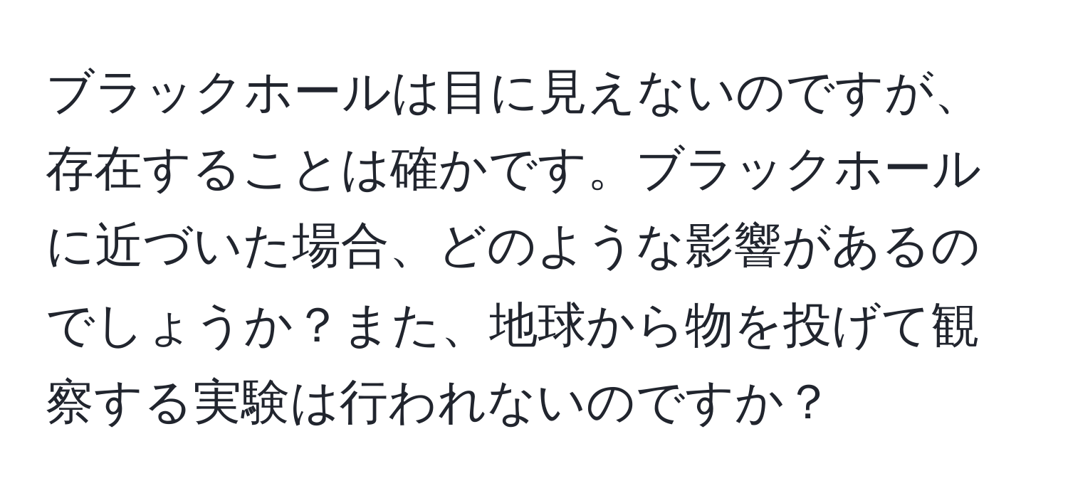 ブラックホールは目に見えないのですが、存在することは確かです。ブラックホールに近づいた場合、どのような影響があるのでしょうか？また、地球から物を投げて観察する実験は行われないのですか？