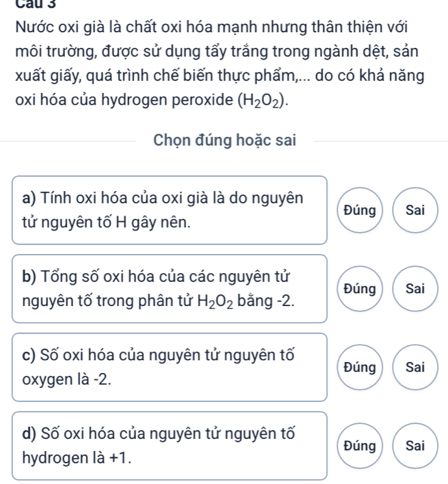 Cau 3
Nước oxi già là chất oxi hóa mạnh nhưng thân thiện với
môi trường, được sử dụng tẩy trắng trong ngành dệt, sản
xuất giấy, quá trình chế biến thực phẩm,... do có khả năng
oxi hóa của hydrogen peroxide (H_2O_2). 
Chọn đúng hoặc sai
a) Tính oxi hóa của oxi già là do nguyên Đúng
tử nguyên tố H gây nên. Sai
b) Tổng số oxi hóa của các nguyên tử
nguyên tố trong phân tử H_2O_2 bằng -2. Đúng Sai
c) Số oxi hóa của nguyên tử nguyên tố Đúng Sai
oxygen là -2.
d) Số oxi hóa của nguyên tử nguyên tố Đúng Sai
hydrogen là +1.