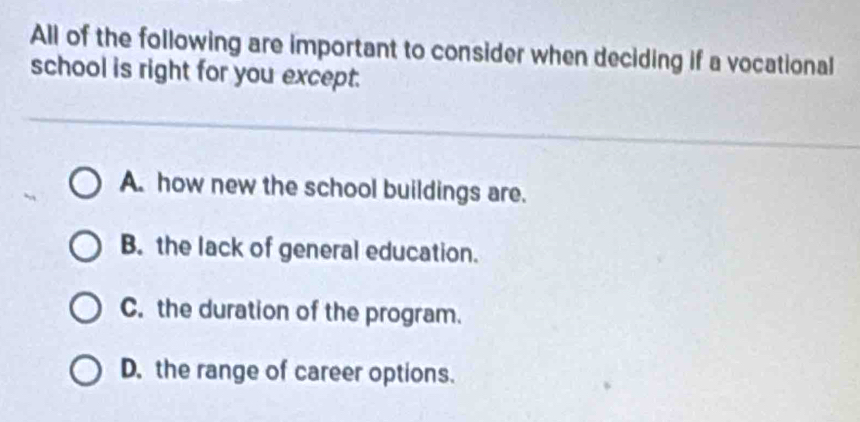 All of the following are important to consider when deciding if a vocational
school is right for you except.
A. how new the school buildings are.
B. the lack of general education.
C. the duration of the program.
D. the range of career options.