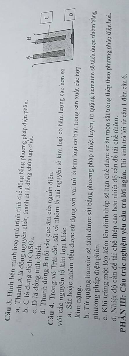 Hình bên minh hoạ quá trình tinh chế đồng bằng phương pháp điện phân.
a. Thanh A là đồng nguyền chất, thanh B là đồng chứa tạp chất.
b. C là dung dịch CuSO₄.
c. D là đồng tinh khiết.
d. Thanh đồng B nối vào cực âm của nguồn điện.
Câu 4. Trong vỏ Trái đất, sắt và nhôm là hai nguyên tố kim loại có hàm lượng cao hơn s
với các nguyên tố kim loại khác.
a. Sắt hoặc nhôm đều được sử dụng với vai trò là kim loại cơ bản trong sản xuất các h
kim nặng.
b. Từ quặng bauxite sẽ tách được sắt bằng phương pháp nhiệt luyện, từ quặng hematite sẽ tách được nhôm bằng
phương pháp điện phân.
c. Khi tráng một lớp kẽm lên định thép sẽ hạn chế được sự ăn mòn sắt trong thép theo phương pháp điện hoá.
d. Nhiệt độ cần để tái chế thép cao hơn nhiệt độ cần để tái chế nhôm.
PHẢN III: Câu trắc nghiệm yêu cầu trả lời ngắn. Thí sinh trả lời từ câu 1 đến câu 6.