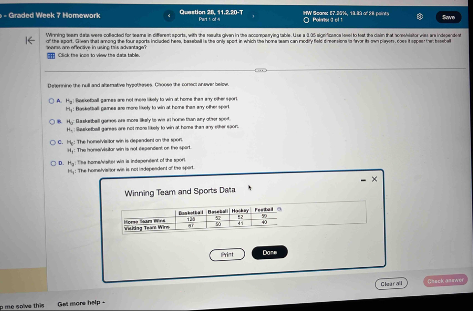 aded Week 7 Homework < Question 28, 11.2.20-T HW Score:  67.26%, 18.83 of 28 points Save
Part 1 of 4 Points: 0 of 1
Winning team data were collected for teams in different sports, with the results given in the accompanying table. Use a 0.05 significance level to test the claim that home/visitor wins are independent
of the sport. Given that among the four sports included here, baseball is the only sport in which the home team can modify field dimensions to favor its own players, does it appear that baseball
teams are effective in using this advantage?
; Click the icon to view the data table.
Determine the null and alternative hypotheses. Choose the correct answer below.
A. H_0 Basketball games are not more likely to win at home than any other sport.
H_1 : Basketball games are more likely to win at home than any other sport
B. H_0 : Basketball games are more likely to win at home than any other sport.
H_1 : Basketball games are not more likely to win at home than any other sport.
C. H_0 The home/visitor win is dependent on the sporl.
H_1 : The home/visitor win is not dependent on the sport.
D. H_0 : The home/visitor win is independent of the sport.
H_1 : The home/visitor win is not independent of the sport
- ×
Clear all Check answer
olve this Get more help -