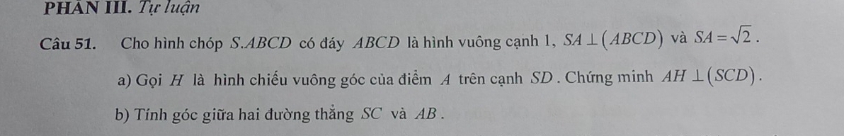 PHAN III. Tự luận 
Câu 51. Cho hình chóp S. ABCD có đáy ABCD là hình vuông cạnh 1, SA⊥ (ABCD) và SA=sqrt(2). 
a) Gọi H là hình chiếu vuông góc của điểm A trên cạnh SD. Chứng minh AH⊥ (SCD). 
b) Tính góc giữa hai đường thẳng SC và AB.