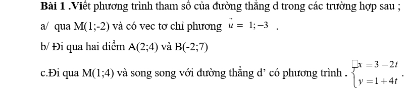 .Viết phương trình tham sô của đường thăng d trong các trường hợp sau ; 
a/ qua M(1;-2) và có vec tơ chỉ phương vector u=1;-3. 
b/ Đi qua hai điểm A(2;4) và B(-2;7)
c.Đi qua M(1;4) và song song với đường thắng d' có phương trình . beginarrayl x=3-2t y=1+4tendarray..