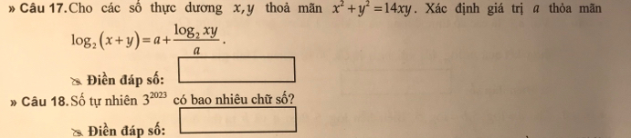 » Câu 17.Cho các số thực dương x, y thoả mãn x^2+y^2=14xy. Xác định giá trị a thỏa mãn
log _2(x+y)=a+frac log _2xya. 
Điền đáp số: □  
» Câu 18.Số tự nhiên 3^(2023) có bao nhiêu chữ số? 
Điền đáp số: x_□ /□ 