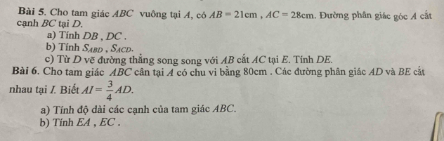 Cho tam giác ABC vuông tại A, có AB=21cm, AC=28cm.. Đường phân giác góc A cắt 
cạnh BC tại D. 
a) Tính DB , DC. 
b) Tính S_ABD , Sacd. 
c) Từ D vẽ đường thẳng song song với AB cắt AC tại E. Tính DE. 
Bài 6. Cho tam giác ABC cân tại A có chu vi bằng 80cm. Các đường phân giác AD và BE cắt 
nhau tại I. Biết AI= 3/4 AD. 
a) Tính độ dài các cạnh của tam giác ABC. 
b) Tính EA , EC.