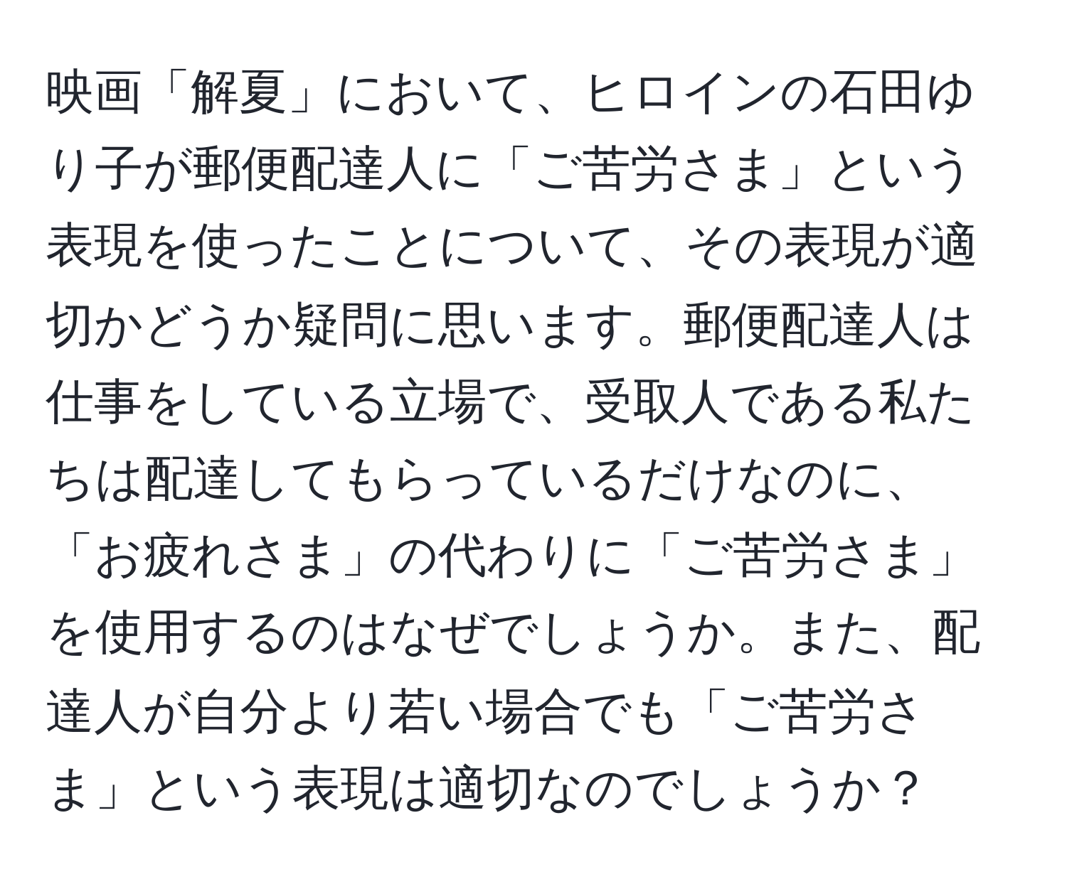 映画「解夏」において、ヒロインの石田ゆり子が郵便配達人に「ご苦労さま」という表現を使ったことについて、その表現が適切かどうか疑問に思います。郵便配達人は仕事をしている立場で、受取人である私たちは配達してもらっているだけなのに、「お疲れさま」の代わりに「ご苦労さま」を使用するのはなぜでしょうか。また、配達人が自分より若い場合でも「ご苦労さま」という表現は適切なのでしょうか？