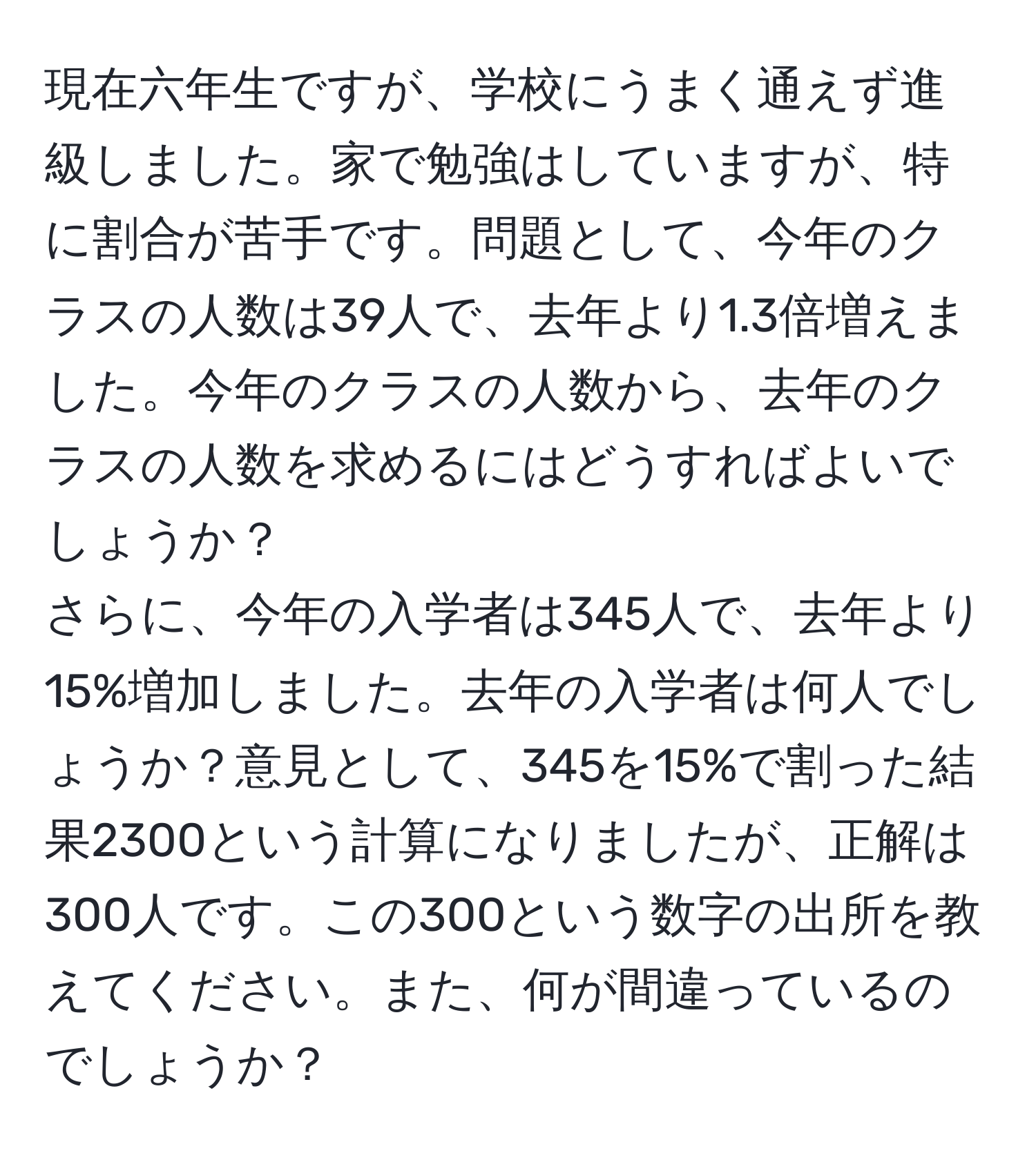 現在六年生ですが、学校にうまく通えず進級しました。家で勉強はしていますが、特に割合が苦手です。問題として、今年のクラスの人数は39人で、去年より1.3倍増えました。今年のクラスの人数から、去年のクラスの人数を求めるにはどうすればよいでしょうか？  
さらに、今年の入学者は345人で、去年より15%増加しました。去年の入学者は何人でしょうか？意見として、345を15%で割った結果2300という計算になりましたが、正解は300人です。この300という数字の出所を教えてください。また、何が間違っているのでしょうか？