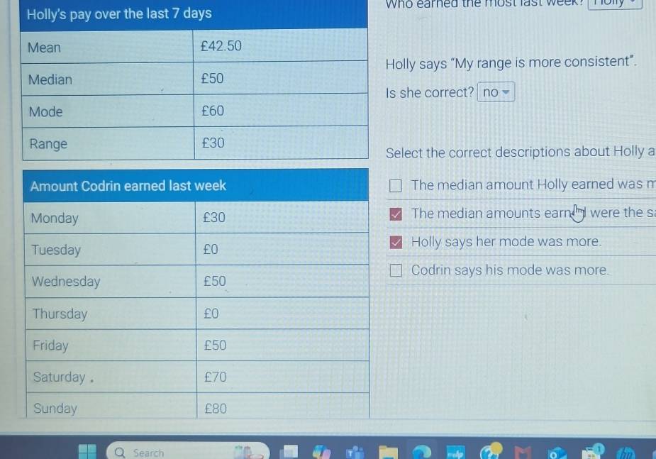 who earned the most last week ?
ly says “My range is more consistent”.
he correct? no
ect the correct descriptions about Holly a
The median amount Holly earned was m
The median amounts earn were the s
Holly says her mode was more.
Codrin says his mode was more.
Search