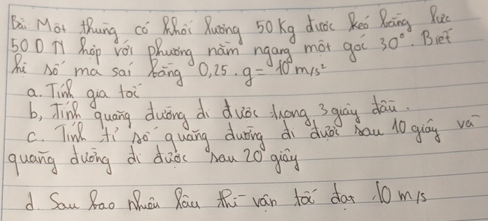 ai Mot thung co Khat Xuong 50 Kg duoc Reo Roing Pu
500 Ty Hhop Yǒi Phating naim ngang mot goo 30°. Biet
Ri nó má sai Rāng 0,25· g=10m/s^2
a. Tin gua toi
b, Tink quang duòing di duòs dong 3quāg dāù
c. Tinl fi ho quang during di du? bau 10 guáy va
quang duōing di dǎǒc han 20 giāy
d Sau Rao Muu Rau th ván fà dat 10 m1s