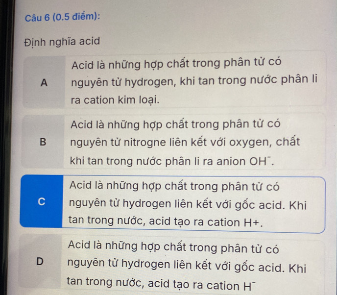 Định nghĩa acid
Acid là những hợp chất trong phân từ có
A nguyên tử hydrogen, khi tan trong nước phân li
ra cation kim loại.
Acid là những hợp chất trong phân tử có
B nguyên từ nitrogne liên kết với oxygen, chất
khi tan trong nước phân li ra anion OH¯.
Acid là những hợp chất trong phân tử có
C nguyên từ hydrogen liên kết với gốc acid. Khi
tan trong nước, acid tạo ra cation H+.
Acid là những hợp chất trong phân tử có
D nguyên tử hydrogen liên kết với gốc acid. Khi
tan trong nước, acid tạo ra cation H¯