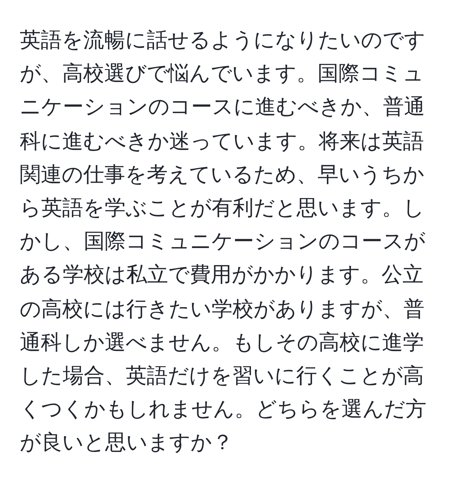 英語を流暢に話せるようになりたいのですが、高校選びで悩んでいます。国際コミュニケーションのコースに進むべきか、普通科に進むべきか迷っています。将来は英語関連の仕事を考えているため、早いうちから英語を学ぶことが有利だと思います。しかし、国際コミュニケーションのコースがある学校は私立で費用がかかります。公立の高校には行きたい学校がありますが、普通科しか選べません。もしその高校に進学した場合、英語だけを習いに行くことが高くつくかもしれません。どちらを選んだ方が良いと思いますか？