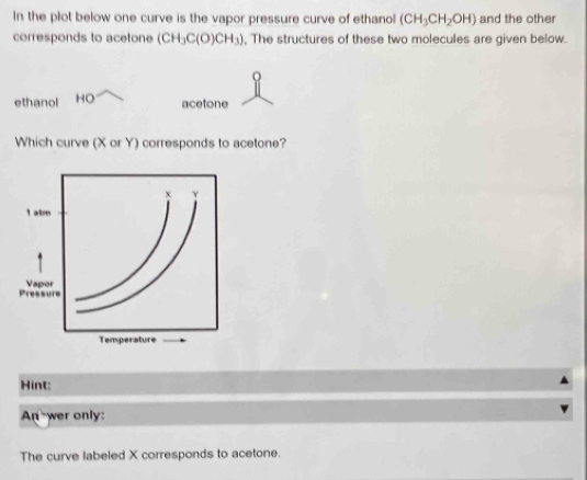 In the plot below one curve is the vapor pressure curve of ethanol (CH_3CH_2OH) and the other 
corresponds to acetone (CH_3C(O)CH_3) , The structures of these two molecules are given below. 
ethanol HO 
acetone 
Which curve (X or Y) corresponds to acetone? 
Hint: 
An wer only: 
The curve labeled X corresponds to acetone.