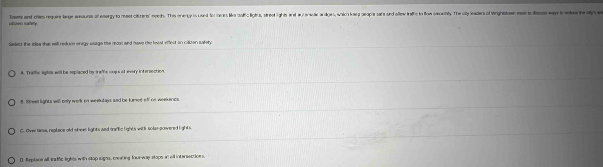 Towns and cities require large amounts of energ to meet citizens' needs. This energ is used for items like traffic lights, sreet igtow mutomatic briges, whic keep people safe and allow trafie to flow smoothly. The it leadrs of Wighson d a r 
citizen safety
Select the idea that will reduce enrgy usage the most and have the least effect on citizen safety.
A. Traffic lights will be replaced by traffic cops at every intersection.
B. Street lights will only work on weekdays and be turned off on weekends.
C. Over time, replace old street lights and traffic lights with solar-powered lights.
D. Replace all traffic lights with stop signs, creating four-way stops at all intersections.