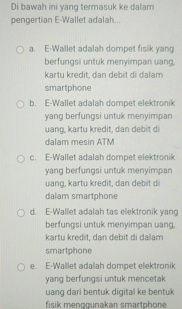 Di bawah ini yang termasuk ke dalam
pengertian E-Wallet adalah...
a. E-Wallet adalah dompet fisik yang
berfungsi untuk menyimpan uang,
kartu kredit, dan debit di dalam
smartphone
b. E-Wallet adalah dompet elektronik
yang berfungsi untuk menyimpan
uang, kartu kredit, dan debit di
dalam mesin ATM
c. E-Wallet adalah dompet elektronik
yang berfungsi untuk menyimpan
uang, kartu kredit, dan debit di
dalam smartphone
d. E-Wallet adalah tas elektronik yang
berfungsi untuk menyimpan uang,
kartu kredit, dan debit di dalam
smartphone
e. E-Wallet adalah dompet elektronik
yang berfungsi untuk mencetak
uang dari bentuk digital ke bentuk
fisik menggunakan smartphone