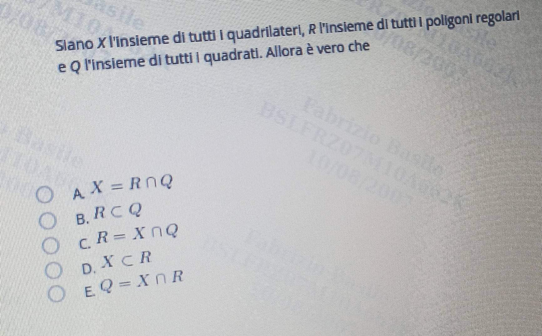 Siano X l'insieme di tutti i quadrilateri, R l'insieme di tutti i poligoni regolari
e Q l'insieme di tutti i quadrati. Allora è vero che
_AX=R∩ Q
B. R⊂ Q
C. R=X∩ Q
X⊂ R
D. Q=X∩ R
E.