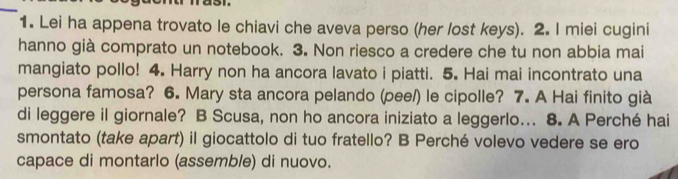 Lei ha appena trovato le chiavi che aveva perso (her lost keys). 2. I miei cugini 
hanno già comprato un notebook. 3. Non riesco a credere che tu non abbia mai 
mangiato pollo! 4. Harry non ha ancora lavato i piatti. 5. Hai mai incontrato una 
persona famosa? 6. Mary sta ancora pelando (pee/) le cipolle? 7. A Hai finito già 
di leggere il giornale? B Scusa, non ho ancora iniziato a leggerlo... 8. A Perché hai 
smontato (take apart) il giocattolo di tuo fratello? B Perché volevo vedere se ero 
capace di montarlo (assemble) di nuovo.