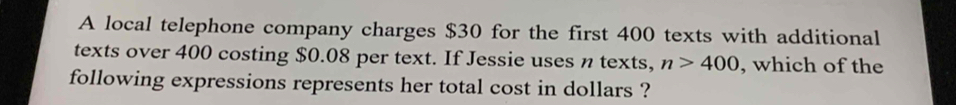 A local telephone company charges $30 for the first 400 texts with additional 
texts over 400 costing $0.08 per text. If Jessie uses n texts, n>400 , which of the 
following expressions represents her total cost in dollars ?