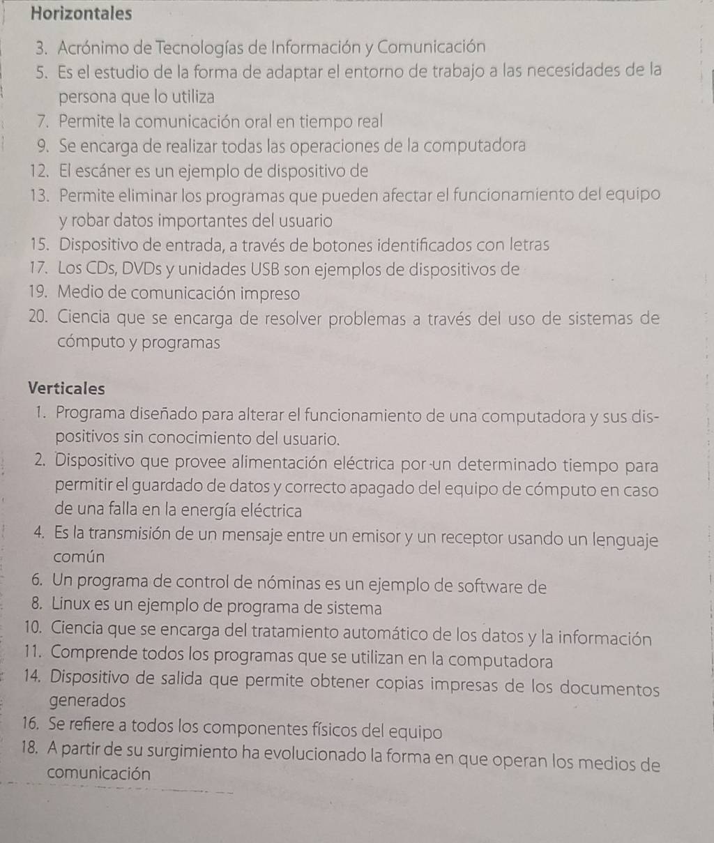 Horizontales
3. Acrónimo de Tecnologías de Información y Comunicación
5. Es el estudio de la forma de adaptar el entorno de trabajo a las necesidades de la
persona que lo utiliza
7. Permite la comunicación oral en tiempo real
9. Se encarga de realizar todas las operaciones de la computadora
12. El escáner es un ejemplo de dispositivo de
13. Permite eliminar los programas que pueden afectar el funcionamiento del equipo
y robar datos importantes del usuario
15. Dispositivo de entrada, a través de botones identificados con letras
17. Los CDs, DVDs y unidades USB son ejemplos de dispositivos de
19. Medio de comunicación impreso
20. Ciencia que se encarga de resolver problemas a través del uso de sistemas de
cómputo y programas
Verticales
1. Programa diseñado para alterar el funcionamiento de una computadora y sus dis-
positivos sin conocimiento del usuario.
2. Dispositivo que provee alimentación eléctrica por un determinado tiempo para
permitir el guardado de datos y correcto apagado del equipo de cómputo en caso
de una falla en la energía eléctrica
4. Es la transmisión de un mensaje entre un emisor y un receptor usando un lenguaje
común
6. Un programa de control de nóminas es un ejemplo de software de
8. Linux es un ejemplo de programa de sistema
10. Ciencia que se encarga del tratamiento automático de los datos y la información
11. Comprende todos los programas que se utilizan en la computadora
14. Dispositivo de salida que permite obtener copias impresas de los documentos
generados
16. Se refiere a todos los componentes físicos del equipo
18. A partir de su surgimiento ha evolucionado la forma en que operan los medios de
comunicación