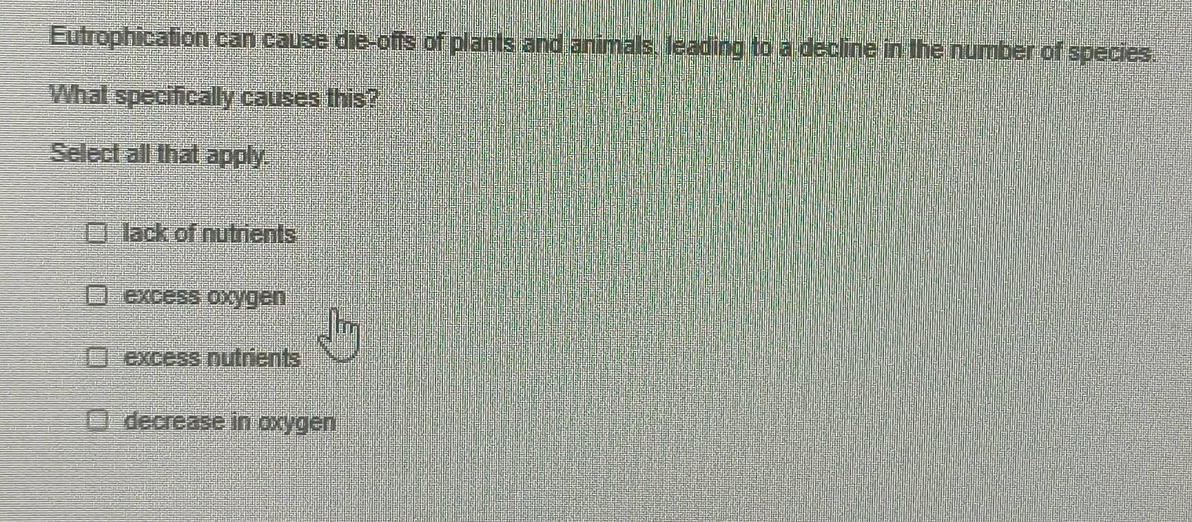 Eutrophication can cause die-offs of plants and animals, leading to a decline in the number of species.
What specifically causes this?
Select all that apply.
lack of nutrients
excess oxygen
excess nutrients
decrease in oxygen