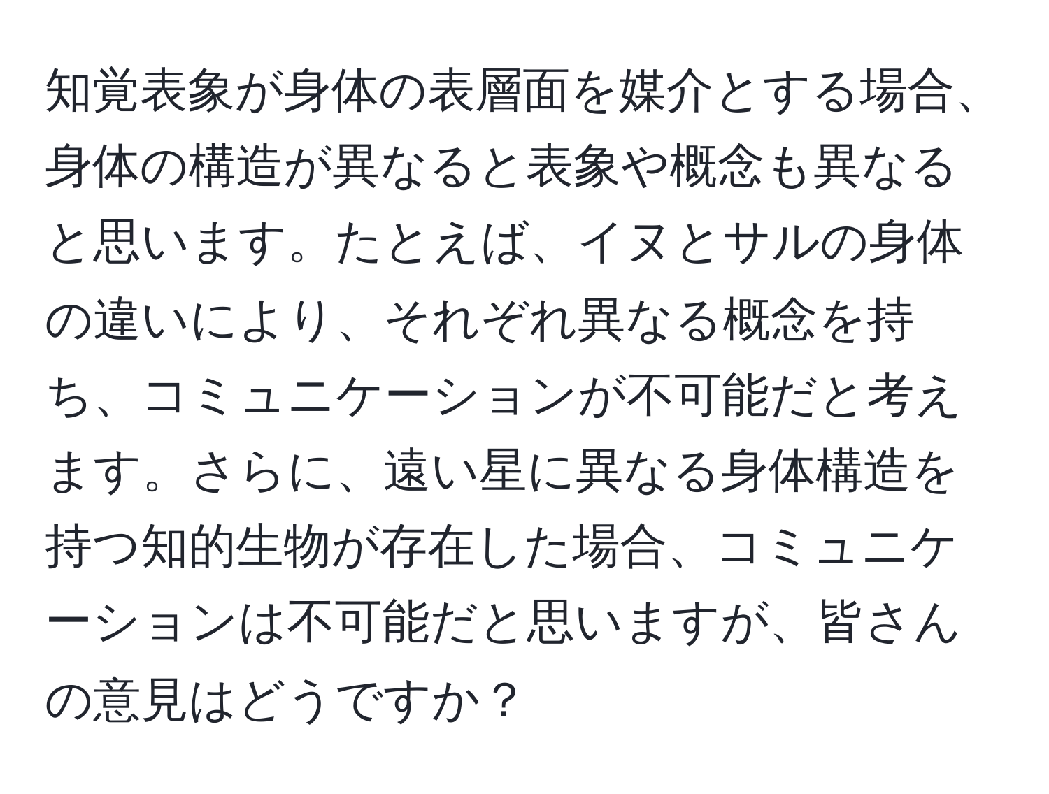 知覚表象が身体の表層面を媒介とする場合、身体の構造が異なると表象や概念も異なると思います。たとえば、イヌとサルの身体の違いにより、それぞれ異なる概念を持ち、コミュニケーションが不可能だと考えます。さらに、遠い星に異なる身体構造を持つ知的生物が存在した場合、コミュニケーションは不可能だと思いますが、皆さんの意見はどうですか？