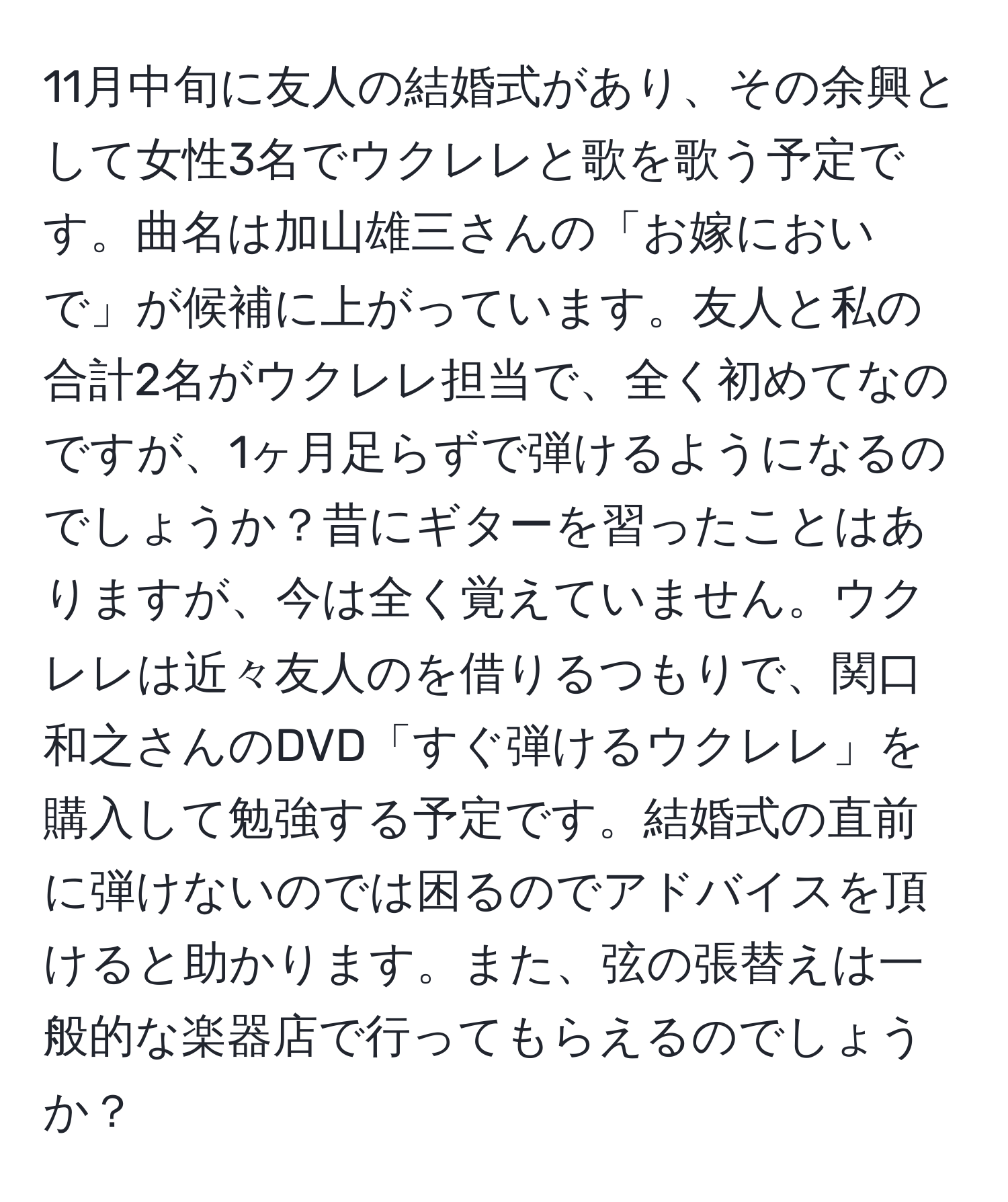 11月中旬に友人の結婚式があり、その余興として女性3名でウクレレと歌を歌う予定です。曲名は加山雄三さんの「お嫁においで」が候補に上がっています。友人と私の合計2名がウクレレ担当で、全く初めてなのですが、1ヶ月足らずで弾けるようになるのでしょうか？昔にギターを習ったことはありますが、今は全く覚えていません。ウクレレは近々友人のを借りるつもりで、関口和之さんのDVD「すぐ弾けるウクレレ」を購入して勉強する予定です。結婚式の直前に弾けないのでは困るのでアドバイスを頂けると助かります。また、弦の張替えは一般的な楽器店で行ってもらえるのでしょうか？