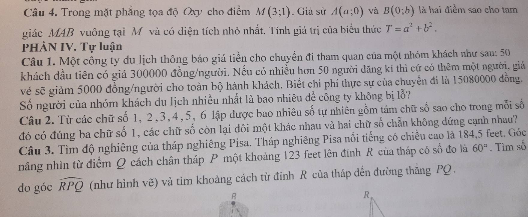 Trong mặt phẳng tọa độ Oxy cho điểm M(3;1). Giả sử A(a;0) và B(0;b) là hai điểm sao cho tam 
giác MAB vuông tại M và có diện tích nhỏ nhất. Tính giá trị của biểu thức T=a^2+b^2. 
PHÀN IV. Tự luận 
Câu 1. Một công ty du lịch thông báo giá tiền cho chuyến đi tham quan của một nhóm khách như sau: 50
khách đầu tiên có giá 300000 đồng/người. Nếu có nhiều hơn 50 người đăng kí thì cứ có thêm một người, giá 
vé sẽ giảm 5000 đồng/người cho toàn bộ hành khách. Biết chi phí thực sự của chuyến đi là 15080000 đồng. 
Số người của nhóm khách du lịch nhiều nhất là bao nhiêu để công ty không bị lỗ? 
Câu 2. Từ các chữ số 1, 2, 3, 4, 5, 6 lập được bao nhiêu số tự nhiên gồm tám chữ số sao cho trong mỗi số 
đó có đúng ba chữ số 1, các chữ số còn lại đôi một khác nhau và hai chữ số chẵn không đứng cạnh nhau? 
Câu 3. Tìm độ nghiêng của tháp nghiêng Pisa. Tháp nghiêng Pisa nổi tiếng có chiều cao là 184,5 feet. Góc 
nâng nhìn từ điểm Q cách chân tháp P một khoảng 123 feet lên đinh R của tháp có số đo là 60°. Tìm số 
đo góc widehat RPQ (như hình vẽ) và tìm khoảng cách từ đỉnh R của tháp đến đường thắng PQ.
R