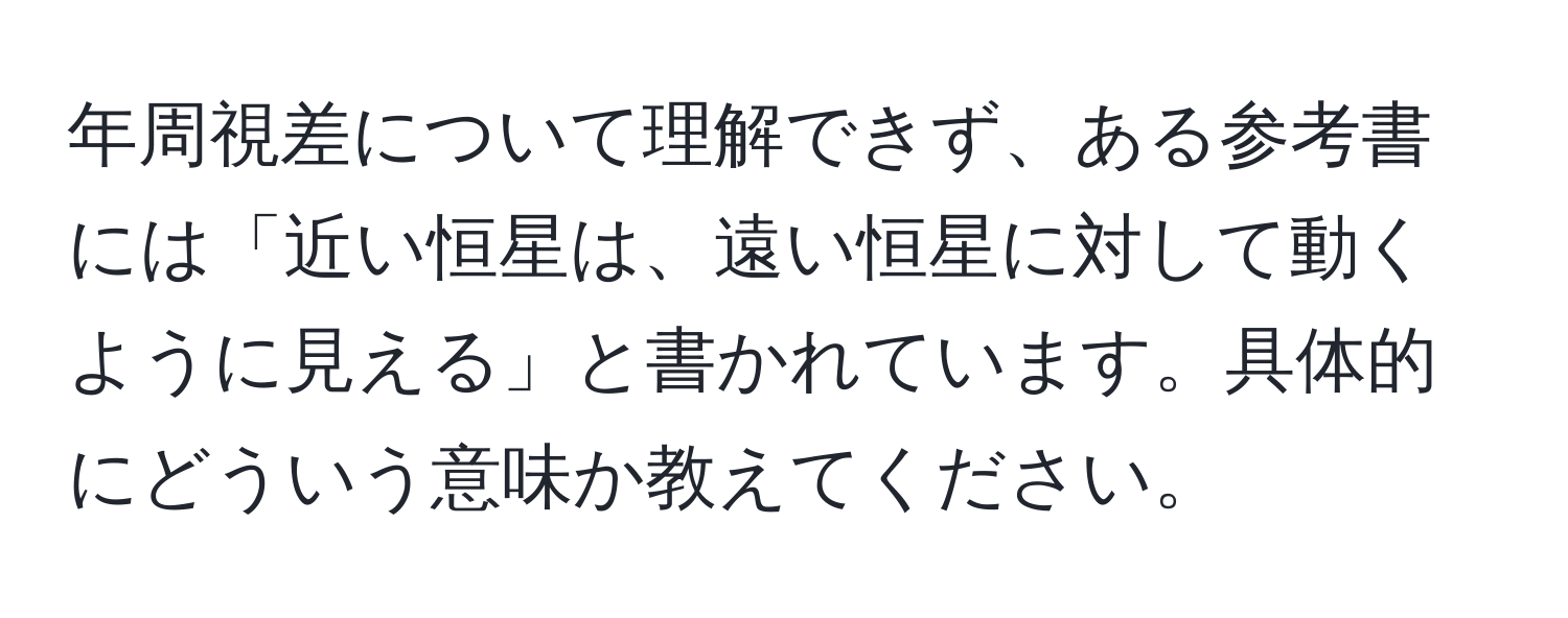 年周視差について理解できず、ある参考書には「近い恒星は、遠い恒星に対して動くように見える」と書かれています。具体的にどういう意味か教えてください。