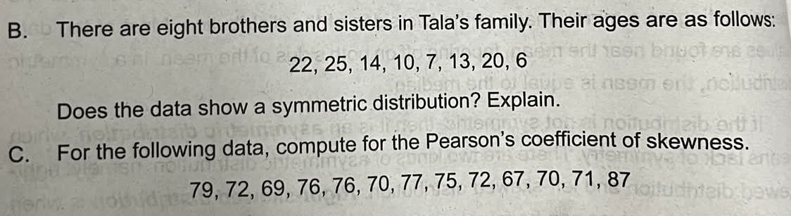 There are eight brothers and sisters in Tala's family. Their ages are as follows:
22, 25, 14, 10, 7, 13, 20, 6
Does the data show a symmetric distribution? Explain. 
C. For the following data, compute for the Pearson's coefficient of skewness.
79, 72, 69, 76, 76, 70, 77, 75, 72, 67, 70, 71, 87