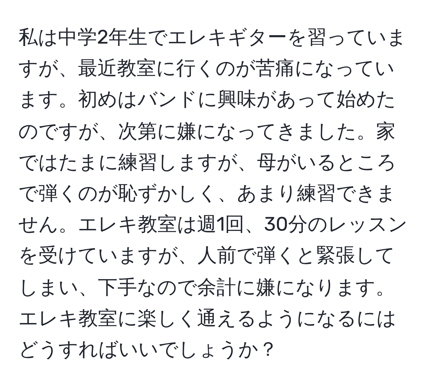 私は中学2年生でエレキギターを習っていますが、最近教室に行くのが苦痛になっています。初めはバンドに興味があって始めたのですが、次第に嫌になってきました。家ではたまに練習しますが、母がいるところで弾くのが恥ずかしく、あまり練習できません。エレキ教室は週1回、30分のレッスンを受けていますが、人前で弾くと緊張してしまい、下手なので余計に嫌になります。エレキ教室に楽しく通えるようになるにはどうすればいいでしょうか？