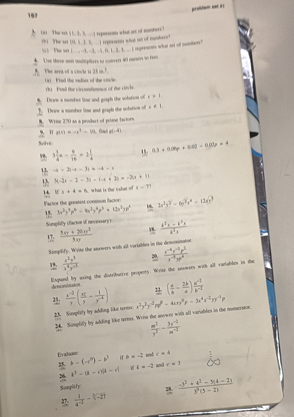 problum sei 41
187
(a) The set (1,2,3,...) represents what set of numbers?
(h) The xet  0,1,2,3,... I represents what set of numbers?
v) The set b_1=3=3,-1,0,1,2,3,...18 represents what set of numbers?
4. Use three unit multpliers to conver 40 mewers to feet.
The area of a vircle is 25m^2.
(a)  Find the radius of the circle
(b) Find the circumference of the circle.
Draw a number line and graph the solution of x>1,
Draw a number line and graph the solution of x∉ 1,
Write 270 as a product of prime factors.
9、11
(5) g(x)=-x^2-10. find g(-4).
Solve
0.3+0.06p+0.02=0.02p=4
1 3 3/4 n- 9/16 =2 1/4 
13; -x-2(-x-3)=-4-x
3(-2x-2-3)-(-x+2)=-2(x+1)
14、 1f x+4=6 , what is the value of x-7?.  4  3
Factor the greatest common factor:
3x^2y^5p^n-9x^2y^4p^3+12x^2yp^4 18; 2x^2y^2-6y^2x^4-12yy^3
Simplify (factor if necessary):
A ;  (5xy+20xy^2)/5xy 
 (k^2x-k^3x)/k^2x 
Simplify. Write the answers with all variables in the denominator.
12:  x^2y^5/x^4y^(-3) 
  (x^(-4)y^(-3)p^2)/x^(-5)yp^4 
Expand by using the distributive property. Write the answers with all variables in the
denominator.
( a/b - 2b/a ) (a^(-2))/b^(-2) 
  (x^(-2))/y ( xz/y - 1/y^(-4) ) x^2y^2y^(-2)pp^0-4xxy^0p-3x^4x^(-2)yy^(-1)p
23. Simplify by adding like terms:
24. Simplify by adding like terms. Write the answer with all variables in the numerator,
 m^2/y^2 - (3y^(-2))/m^(-2) 
Evaluate: c=4
 b-(-c^0)-b^3 if b=-2 and
26. k^3-(k-c)|k-c| if k=-2 and c=3
(19)
Simplify:
 (-3^2+4^2-5(4-2))/3^0(5-2) 
33;  1/4^(-2) -sqrt[3](-27)